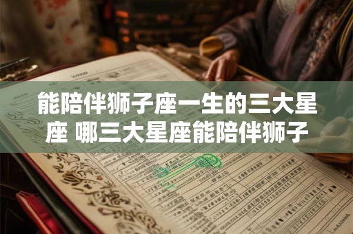 能陪伴狮子座一生的三大星座 哪三大星座能陪伴狮子座一生