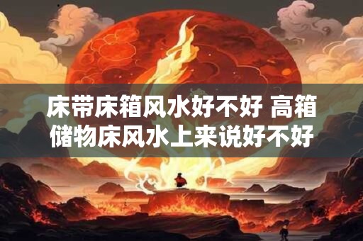 床带床箱风水好不好 高箱储物床风水上来说好不好