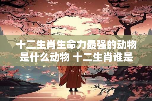 十二生肖生命力最强的动物是什么动物 十二生肖谁是洞肖