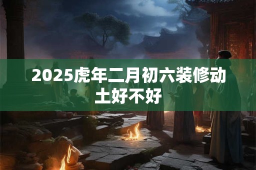 2025虎年二月初六装修动土好不好