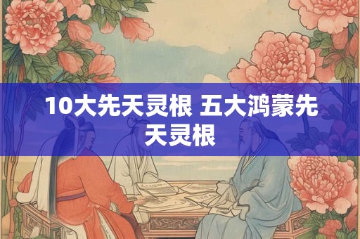 10大先天灵根 五大鸿蒙先天灵根