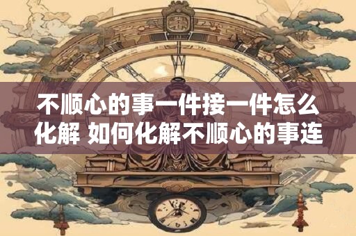 不顺心的事一件接一件怎么化解 如何化解不顺心的事连环追击