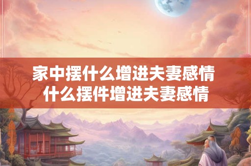 家中摆什么增进夫妻感情 什么摆件增进夫妻感情