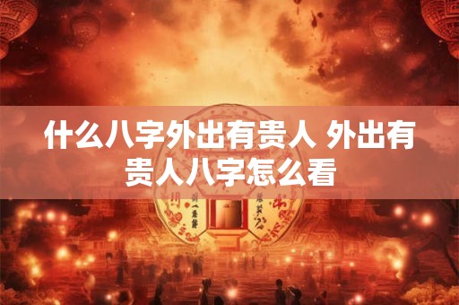 什么八字外出有贵人 外出有贵人八字怎么看