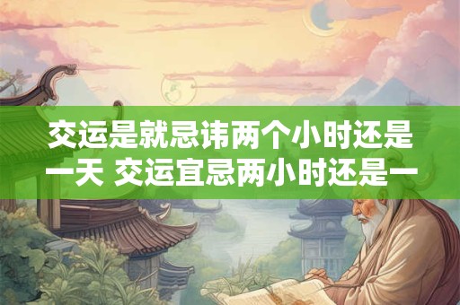 交运是就忌讳两个小时还是一天 交运宜忌两小时还是一天