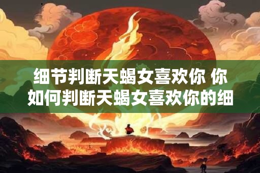 细节判断天蝎女喜欢你 你如何判断天蝎女喜欢你的细节