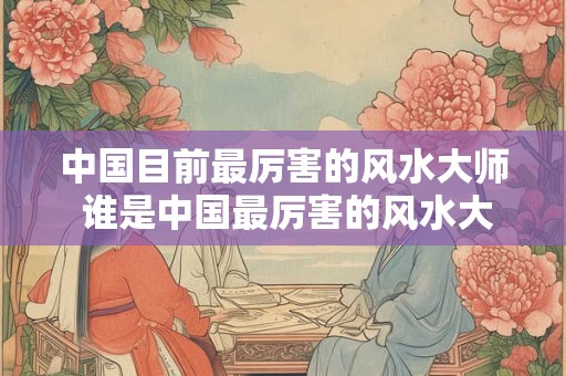中国目前最厉害的风水大师 谁是中国最厉害的风水大师