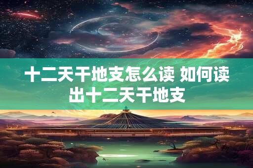 十二天干地支怎么读 如何读出十二天干地支