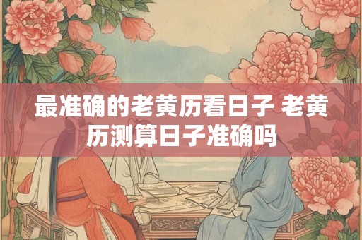 最准确的老黄历看日子 老黄历测算日子准确吗