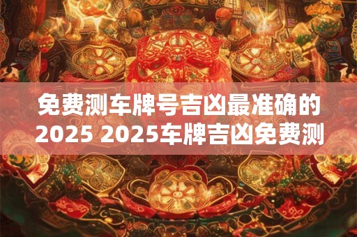 免费测车牌号吉凶最准确的2025 2025车牌吉凶免费测准吗