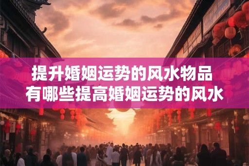 提升婚姻运势的风水物品 有哪些提高婚姻运势的风水物品