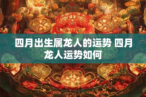 四月出生属龙人的运势 四月龙人运势如何