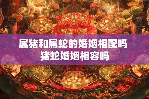 属猪和属蛇的婚姻相配吗 猪蛇婚姻相容吗