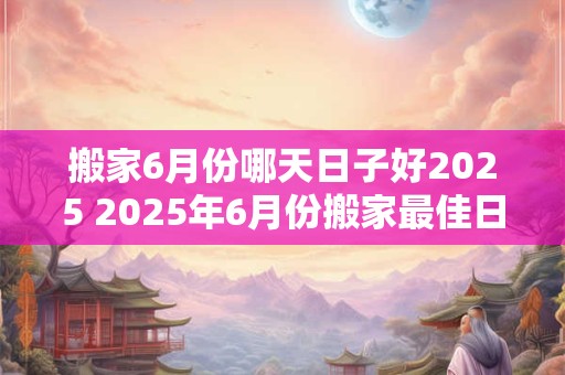 搬家6月份哪天日子好2025 2025年6月份搬家最佳日子