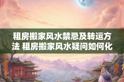 租房搬家风水禁忌及转运方法 租房搬家风水疑问如何化解不吉的气场