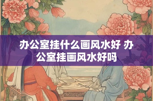 办公室挂什么画风水好 办公室挂画风水好吗