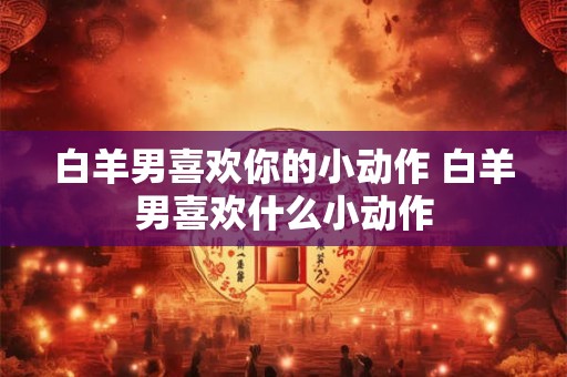 白羊男喜欢你的小动作 白羊男喜欢什么小动作
