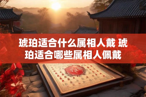琥珀适合什么属相人戴 琥珀适合哪些属相人佩戴