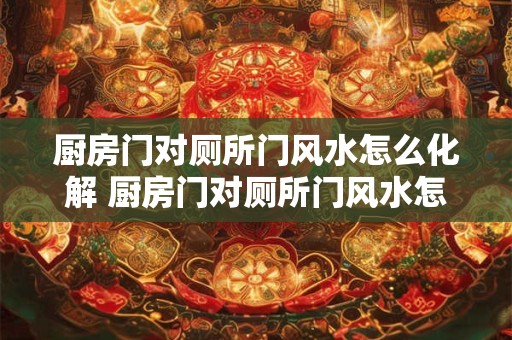 厨房门对厕所门风水怎么化解 厨房门对厕所门风水怎么解