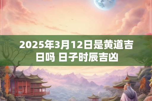 2025年3月12日是黄道吉日吗 日子时辰吉凶