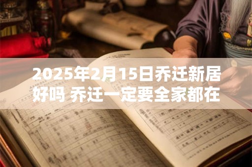 2025年2月15日乔迁新居好吗 乔迁一定要全家都在吗