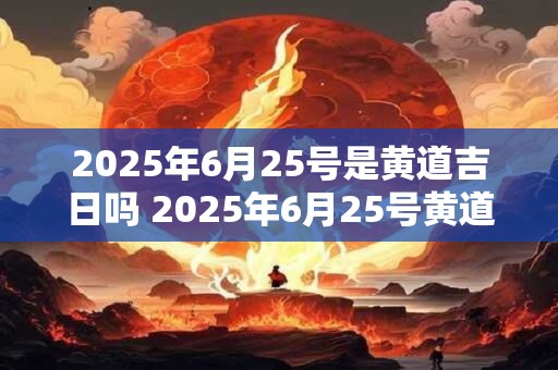 2025年6月25号是黄道吉日吗 2025年6月25号黄道吉日