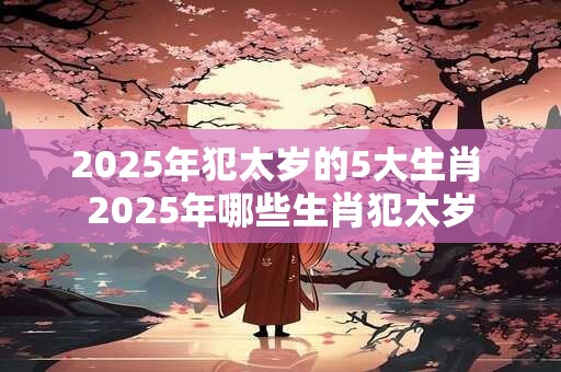 2025年犯太岁的5大生肖 2025年哪些生肖犯太岁