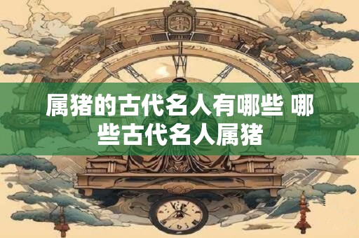 属猪的古代名人有哪些 哪些古代名人属猪