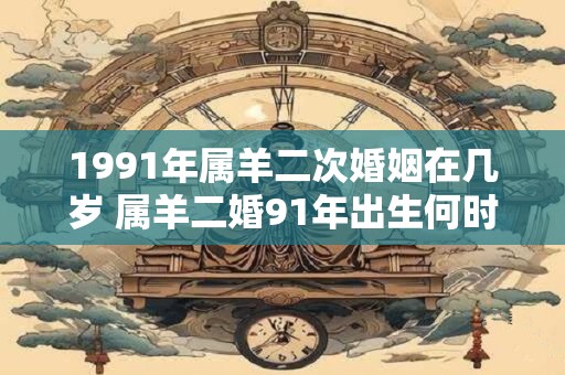 1991年属羊二次婚姻在几岁 属羊二婚91年出生何时再婚