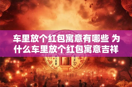 车里放个红包寓意有哪些 为什么车里放个红包寓意吉祥呢
