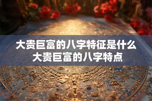 大贵巨富的八字特征是什么 大贵巨富的八字特点