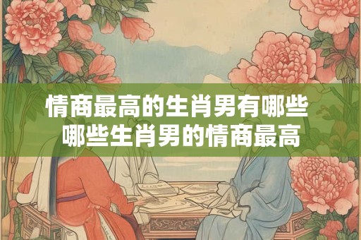 情商最高的生肖男有哪些 哪些生肖男的情商最高