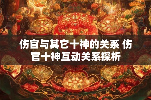 伤官与其它十神的关系 伤官十神互动关系探析