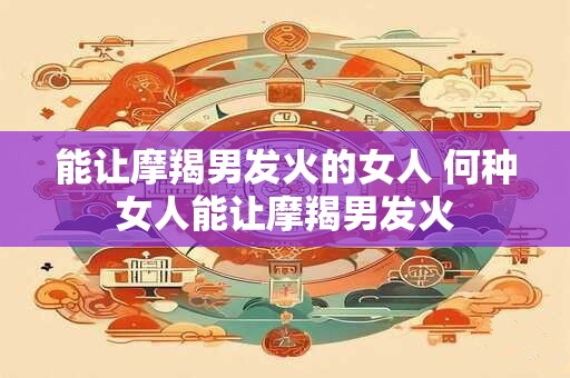 能让摩羯男发火的女人 何种女人能让摩羯男发火