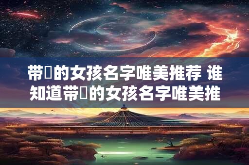 带媞的女孩名字唯美推荐 谁知道带媞的女孩名字唯美推荐