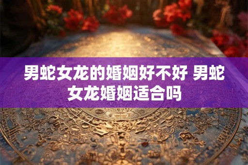男蛇女龙的婚姻好不好 男蛇女龙婚姻适合吗