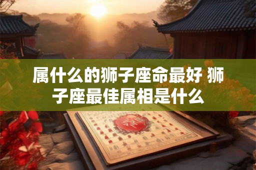 属什么的狮子座命最好 狮子座最佳属相是什么