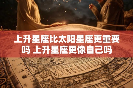 上升星座比太阳星座更重要吗 上升星座更像自己吗