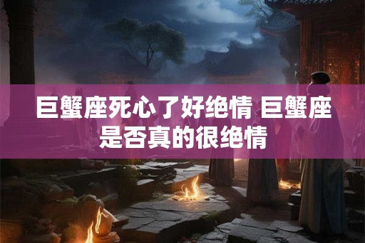 巨蟹座死心了好绝情 巨蟹座是否真的很绝情