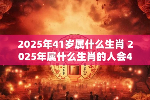 2025年41岁属什么生肖 2025年属什么生肖的人会41岁