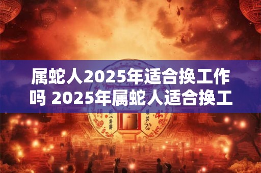 属蛇人2025年适合换工作吗 2025年属蛇人适合换工作吗