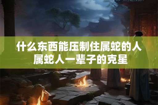 什么东西能压制住属蛇的人 属蛇人一辈子的克星