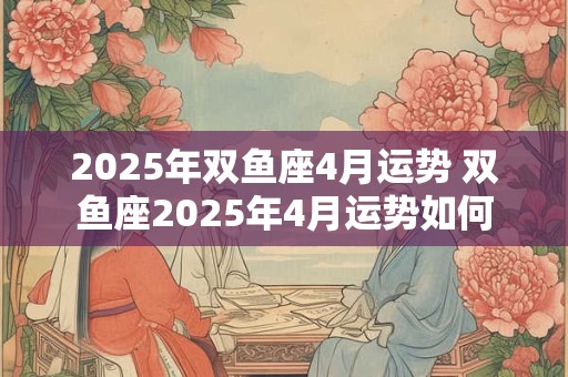 2025年双鱼座4月运势 双鱼座2025年4月运势如何 2025年双鱼座4月运势 双鱼座2025年4月运势如何