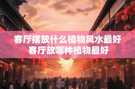 客厅摆放什么植物风水最好 客厅放哪种植物最好