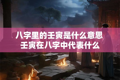 八字里的壬寅是什么意思 壬寅在八字中代表什么