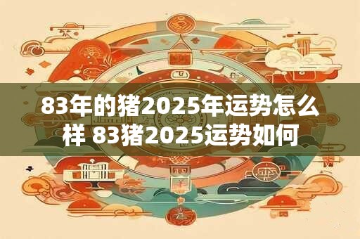83年的猪2025年运势怎么样 83猪2025运势如何