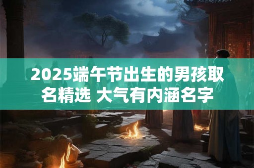 2025端午节出生的男孩取名精选 大气有内涵名字
