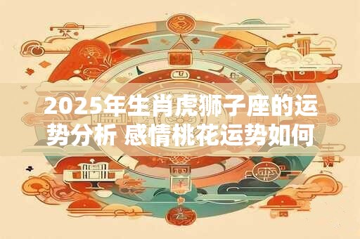 2025年生肖虎狮子座的运势分析 感情桃花运势如何