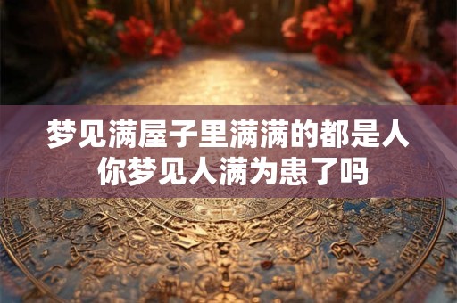 梦见满屋子里满满的都是人 你梦见人满为患了吗