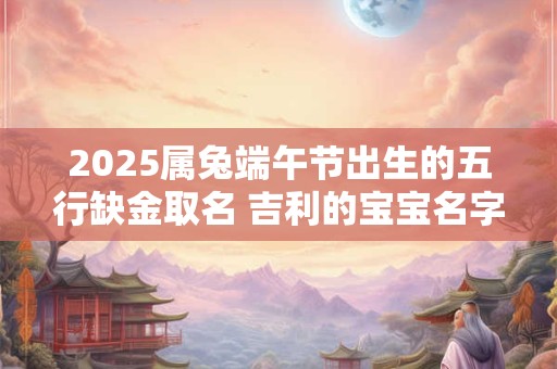 2025属兔端午节出生的五行缺金取名 吉利的宝宝名字